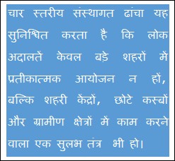 Text Box: चार स्तरीय संस्थागत ढांचा यह सुनिश्चित करता है कि लोक अदालतें केवल बड़े शहरों में प्रतीकात्मक आयोजन न हों, बल्कि शहरी केंद्रों, छोटे कस्बों और ग्रामीण क्षेत्रों में काम करने वाला एक सुलभ तंत्र  भी हो।